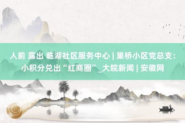 人前 露出 临湖社区服务中心 | 巢桥小区党总支：小积分兑出“红商圈”_大皖新闻 | 安徽网