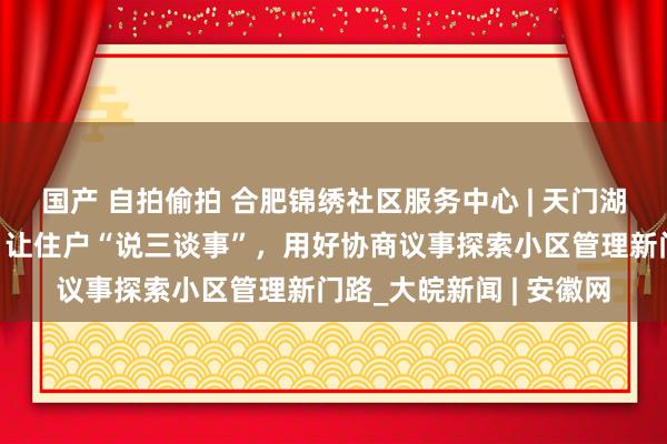 国产 自拍偷拍 合肥锦绣社区服务中心 | 天门湖花圃新界片区党支部：让住户“说三谈事”，用好协商议事探索小区管理新门路_大皖新闻 | 安徽网