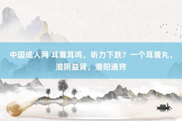 中国成人网 耳聋耳鸣，听力下跌？一个耳聋丸，滋阴益肾，潜阳通窍