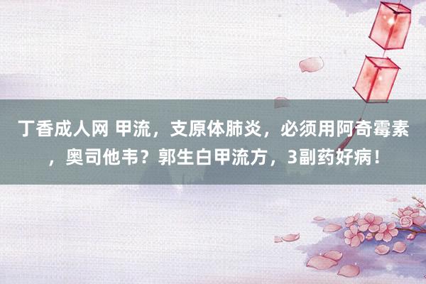 丁香成人网 甲流，支原体肺炎，必须用阿奇霉素，奥司他韦？郭生白甲流方，3副药好病！