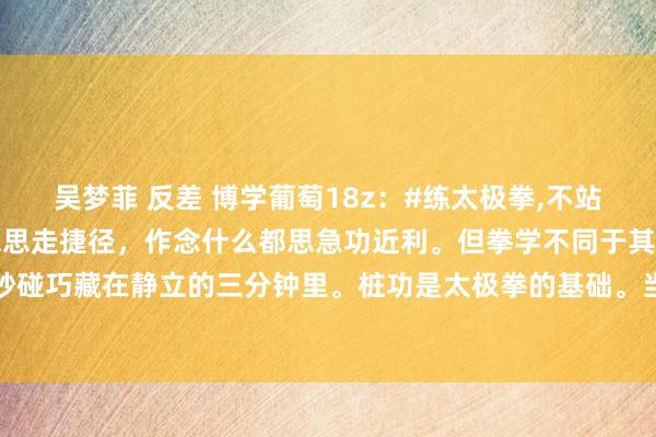 吴梦菲 反差 博学葡萄18z：#练太极拳，不站桩行不能?#当代东谈主总思走捷径，作念什么都思急功近利。但拳学不同于其他，太极拳的精妙碰巧藏在静立的三分钟里。桩功是太极拳的基础。当气血在桩功催动下当然流转，手掌会发胀...