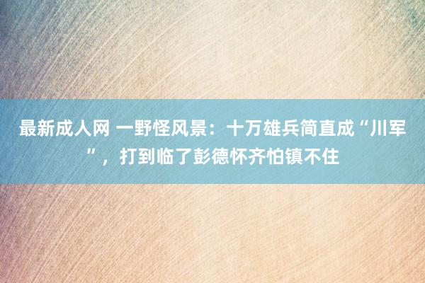 最新成人网 一野怪风景：十万雄兵简直成“川军”，打到临了彭德怀齐怕镇不住