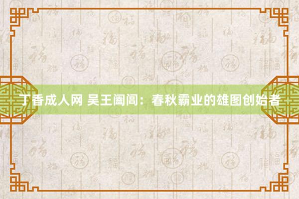 丁香成人网 吴王阖闾：春秋霸业的雄图创始者