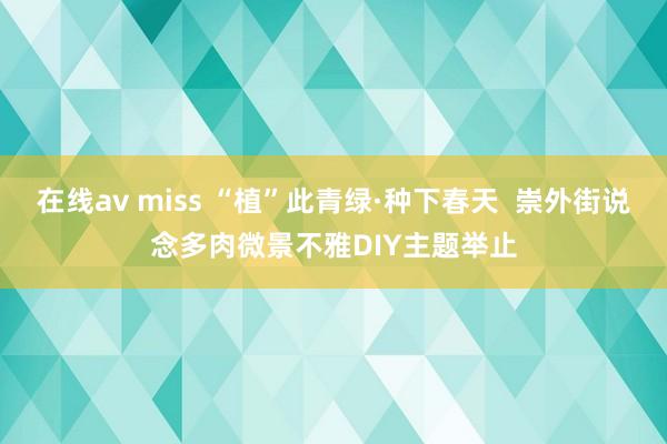 在线av miss “植”此青绿·种下春天  崇外街说念多肉微景不雅DIY主题举止
