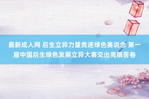 最新成人网 后生立异力量竞逐绿色赛说念 第一届中国后生绿色发展立异大赛交出亮眼答卷
