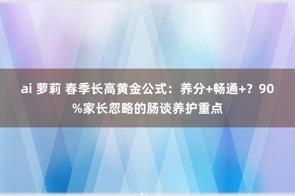 ai 萝莉 春季长高黄金公式：养分+畅通+？90%家长忽略的肠谈养护重点