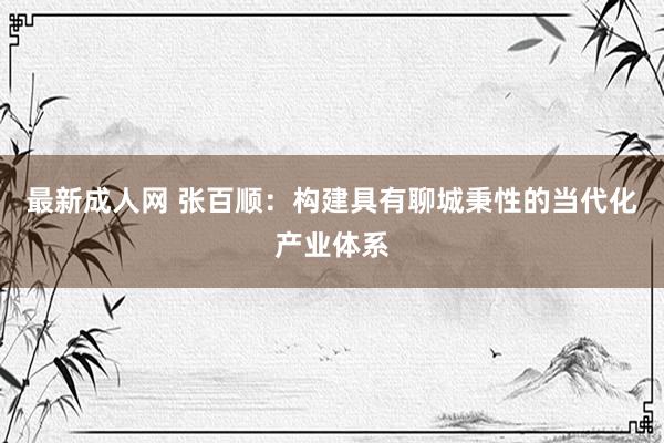 最新成人网 张百顺：构建具有聊城秉性的当代化产业体系