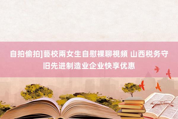 自拍偷拍]藝校兩女生自慰裸聊視頻 山西税务守旧先进制造业企业快享优惠