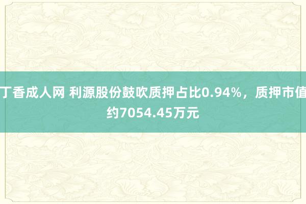 丁香成人网 利源股份鼓吹质押占比0.94%，质押市值约7054.45万元