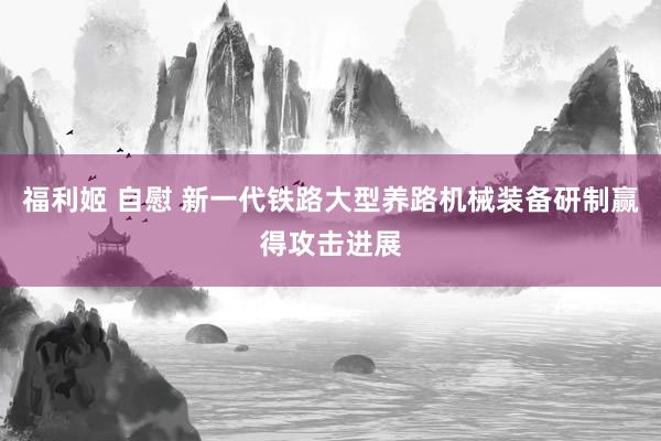 福利姬 自慰 新一代铁路大型养路机械装备研制赢得攻击进展