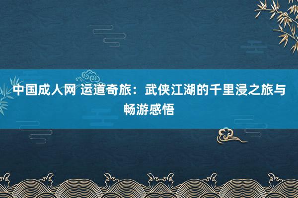 中国成人网 运道奇旅：武侠江湖的千里浸之旅与畅游感悟