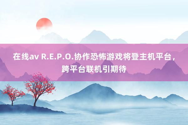 在线av R.E.P.O.协作恐怖游戏将登主机平台，跨平台联机引期待
