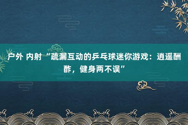 户外 内射 “疏漏互动的乒乓球迷你游戏：逍遥酬酢，健身两不误”