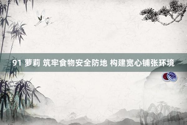 91 萝莉 筑牢食物安全防地 构建宽心铺张环境