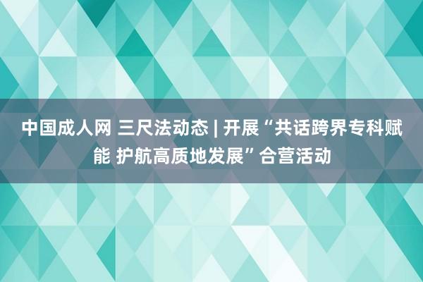 中国成人网 三尺法动态 | 开展“共话跨界专科赋能 护航高质地发展”合营活动