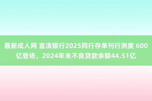 最新成人网 富滇银行2025同行存单刊行测度 600亿登场，2024年末不良贷款余额44.51亿