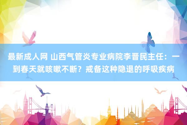 最新成人网 山西气管炎专业病院李晋民主任：一到春天就咳嗽不断？戒备这种隐退的呼吸疾病