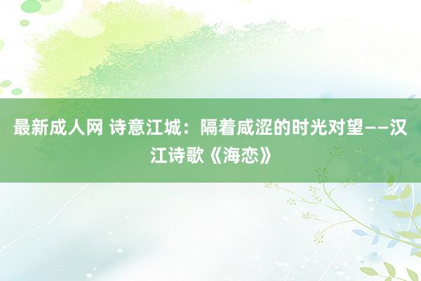 最新成人网 诗意江城：隔着咸涩的时光对望——汉江诗歌《海恋》