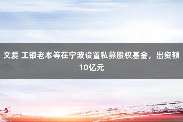 文爱 工银老本等在宁波设置私募股权基金，出资额10亿元