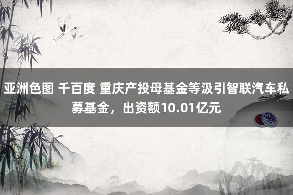 亚洲色图 千百度 重庆产投母基金等汲引智联汽车私募基金，出资额10.01亿元