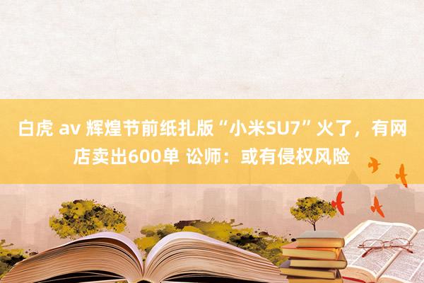 白虎 av 辉煌节前纸扎版“小米SU7”火了，有网店卖出600单 讼师：或有侵权风险