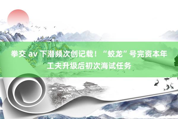 拳交 av 下潜频次创记载！“蛟龙”号完资本年工夫升级后初次海试任务