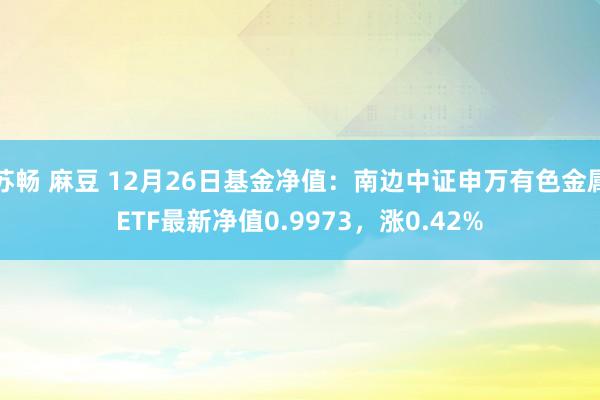 苏畅 麻豆 12月26日基金净值：南边中证申万有色金属ETF最新净值0.9973，涨0.42%