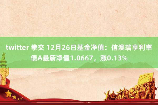 twitter 拳交 12月26日基金净值：信澳瑞享利率债A最新净值1.0667，涨0.13%