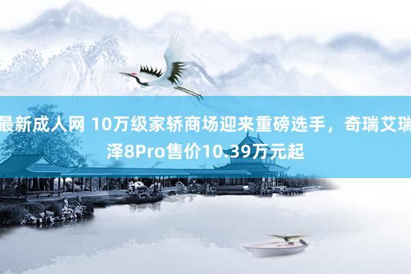 最新成人网 10万级家轿商场迎来重磅选手，奇瑞艾瑞泽8Pro售价10.39万元起