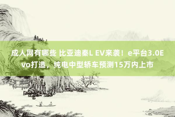 成人网有哪些 比亚迪秦L EV来袭！e平台3.0Evo打造，纯电中型轿车预测15万内上市