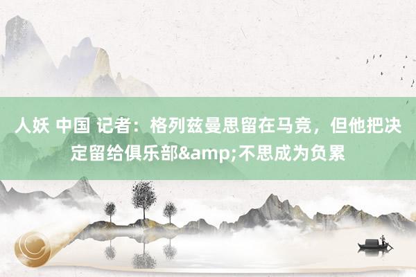 人妖 中国 记者：格列兹曼思留在马竞，但他把决定留给俱乐部&不思成为负累