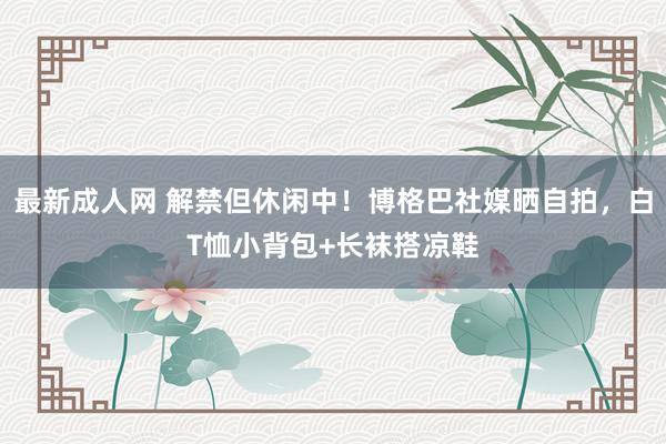 最新成人网 解禁但休闲中！博格巴社媒晒自拍，白T恤小背包+长袜搭凉鞋