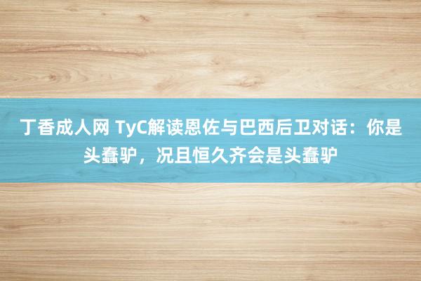 丁香成人网 TyC解读恩佐与巴西后卫对话：你是头蠢驴，况且恒久齐会是头蠢驴