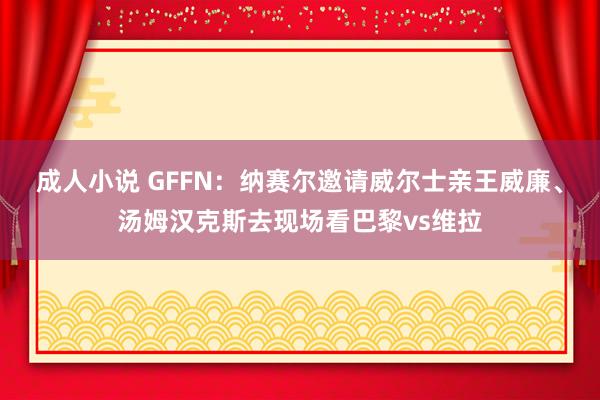 成人小说 GFFN：纳赛尔邀请威尔士亲王威廉、汤姆汉克斯去现场看巴黎vs维拉