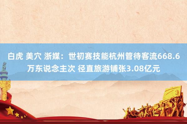 白虎 美穴 浙媒：世初赛技能杭州管待客流668.6万东说念主次 径直旅游铺张3.08亿元
