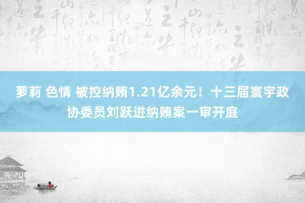萝莉 色情 被控纳贿1.21亿余元!十三届寰宇政协委员刘跃进纳贿案一审开庭