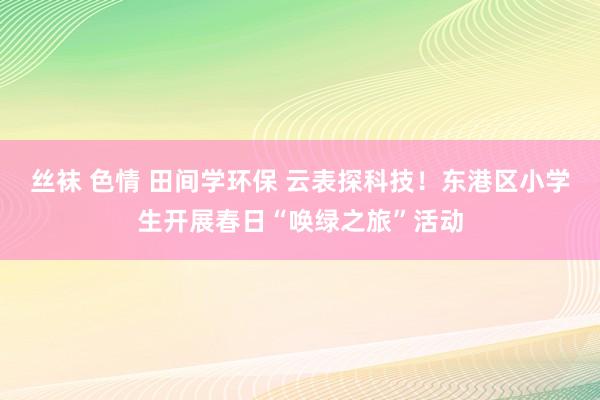 丝袜 色情 田间学环保 云表探科技!东港区小学生开展春日“唤绿之旅”活动