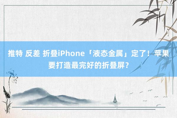 推特 反差 折叠iPhone「液态金属」定了！苹果要打造最完好的折叠屏？