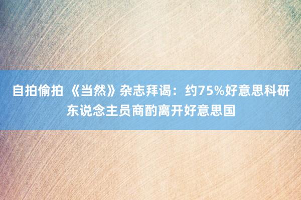 自拍偷拍 《当然》杂志拜谒：约75%好意思科研东说念主员商酌离开好意思国
