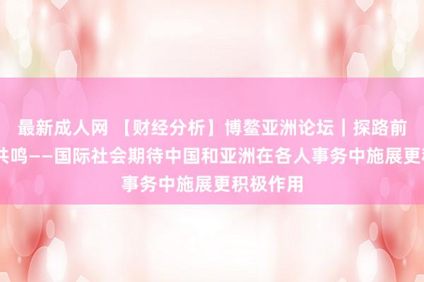 最新成人网 【财经分析】博鳌亚洲论坛｜探路前沿 凝合共鸣——国际社会期待中国和亚洲在各人事务中施展更积极作用