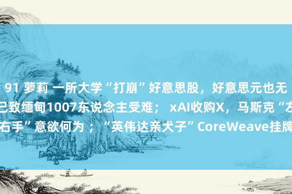91 萝莉 一所大学“打崩”好意思股，好意思元也无法避险了；7.9级强震已致缅甸1007东说念主受难； xAI收购X，马斯克“左手倒右手”意欲何为 ；“英伟达亲犬子”CoreWeave挂牌股价“过山车” | 一周海外财经