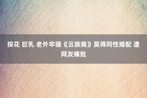 探花 巨乳 老外牢骚《云族裔》莫得同性婚配 遭网友痛批