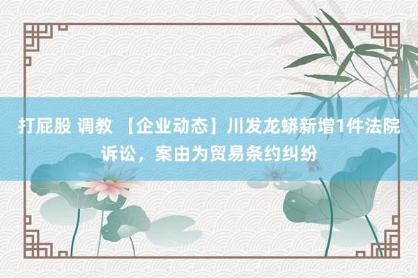 打屁股 调教 【企业动态】川发龙蟒新增1件法院诉讼，案由为贸易条约纠纷