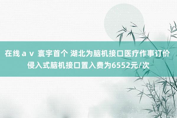 在线ａｖ 寰宇首个 湖北为脑机接口医疗作事订价 侵入式脑机接口置入费为6552元/次