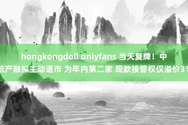 hongkongdoll onlyfans 当天复牌！中航产融拟主动退市 为年内第二家 现款接管权仅溢价3%