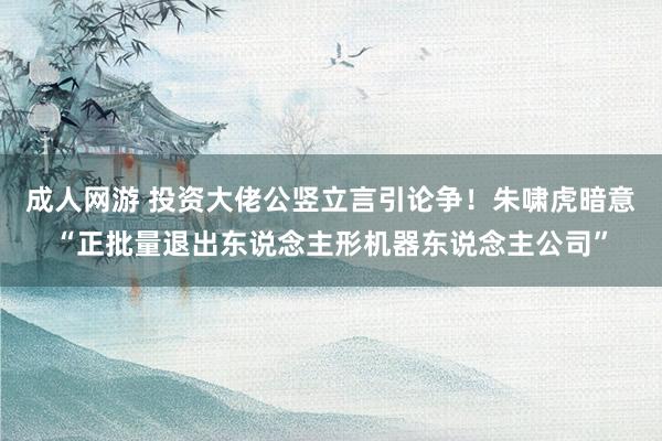 成人网游 投资大佬公竖立言引论争！朱啸虎暗意“正批量退出东说念主形机器东说念主公司”