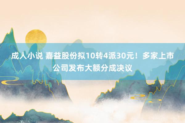 成人小说 嘉益股份拟10转4派30元！多家上市公司发布大额分成决议