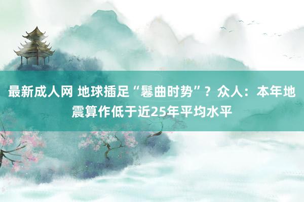 最新成人网 地球插足“鬈曲时势”？众人：本年地震算作低于近25年平均水平
