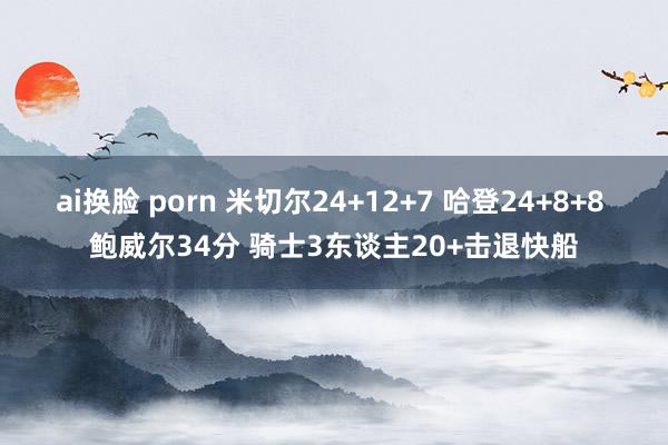 ai换脸 porn 米切尔24+12+7 哈登24+8+8 鲍威尔34分 骑士3东谈主20+击退快船