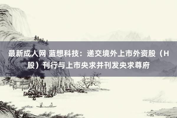 最新成人网 蓝想科技：递交境外上市外资股（H股）刊行与上市央求并刊发央求尊府